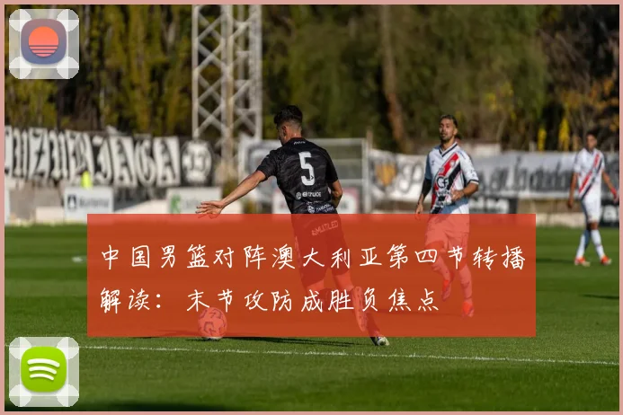 中国男篮对阵澳大利亚第四节转播解读:末节攻防成胜负焦点