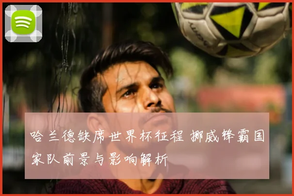 哈兰德缺席世界杯征程 挪威锋霸国家队前景与影响解析