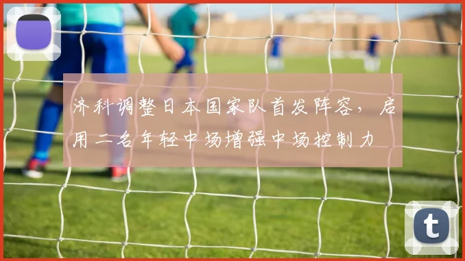济科调整日本国家队首发阵容,启用二名年轻中场增强中场控制力