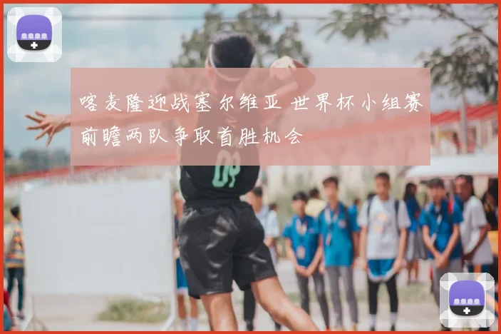 喀麦隆迎战塞尔维亚 世界杯小组赛前瞻两队争取首胜机会