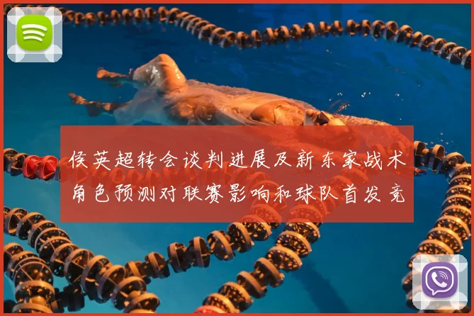 侯英超转会谈判进展及新东家战术角色预测对联赛影响和球队首发竞争态势