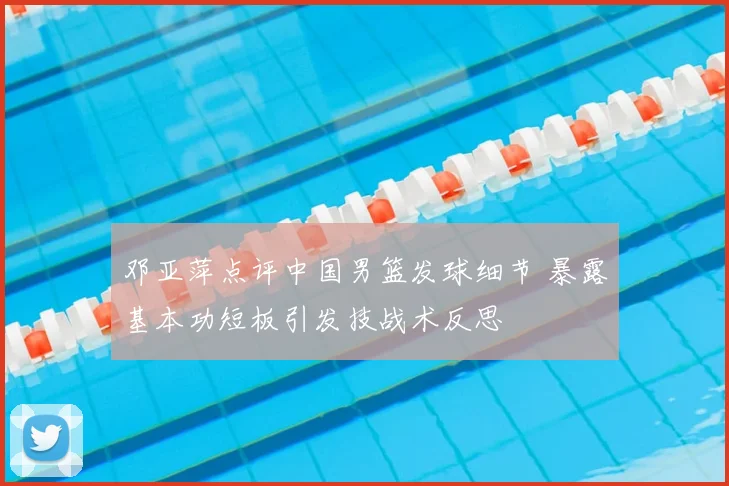 邓亚萍点评中国男篮发球细节 暴露基本功短板引发技战术反思