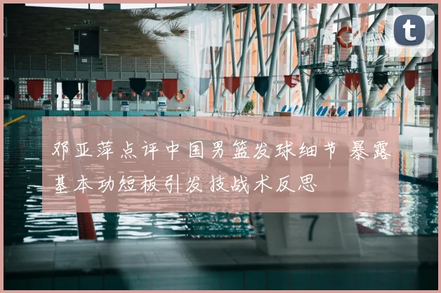 邓亚萍点评中国男篮发球细节 暴露基本功短板引发技战术反思