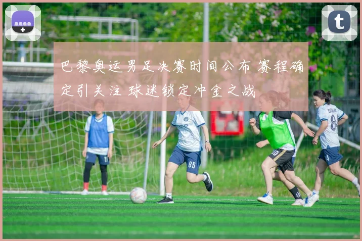 巴黎奥运男足决赛时间公布 赛程确定引关注 球迷锁定冲金之战