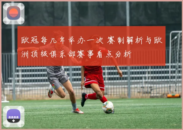 欧冠每几年举办一次 赛制解析与欧洲顶级俱乐部赛事看点分析