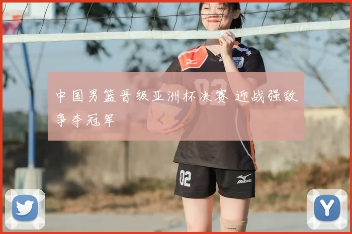 中国男篮晋级亚洲杯决赛 迎战强敌争夺冠军
