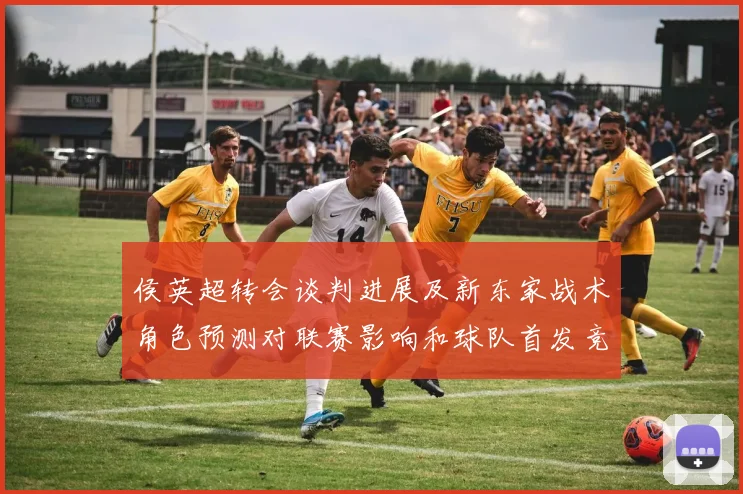 侯英超转会谈判进展及新东家战术角色预测对联赛影响和球队首发竞争态势