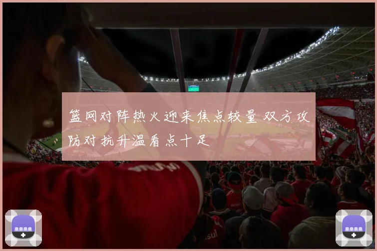 篮网对阵热火迎来焦点较量 双方攻防对抗升温看点十足