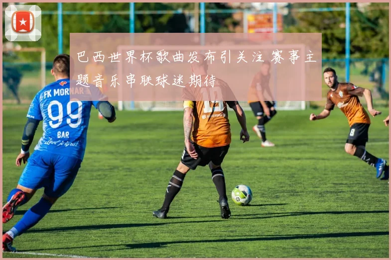 巴西世界杯歌曲发布引关注 赛事主题音乐串联球迷期待