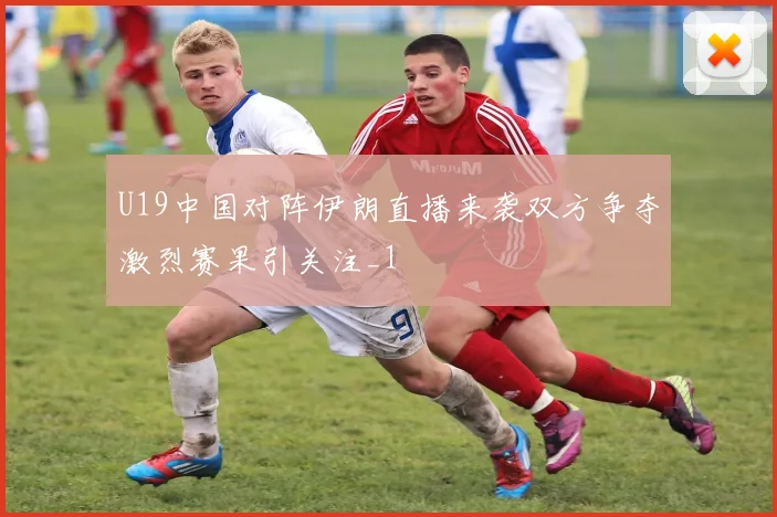U19中国对阵伊朗直播来袭双方争夺激烈赛果引关注_1