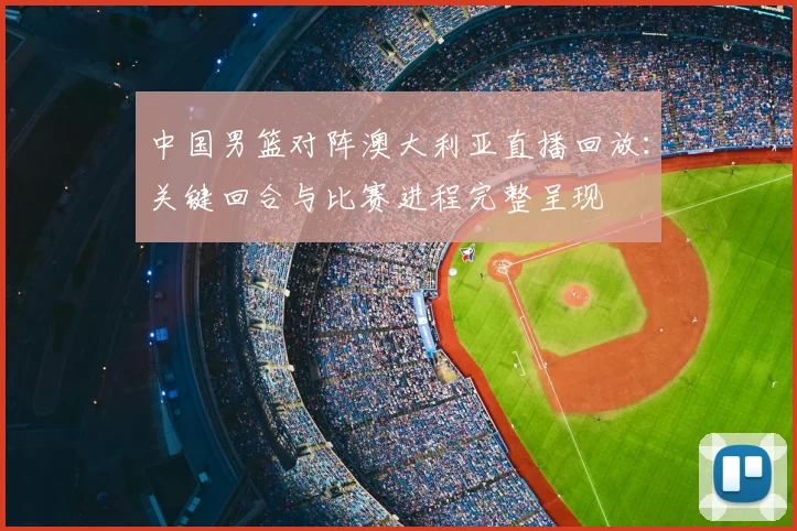 中国男篮对阵澳大利亚直播回放：关键回合与比赛进程完整呈现