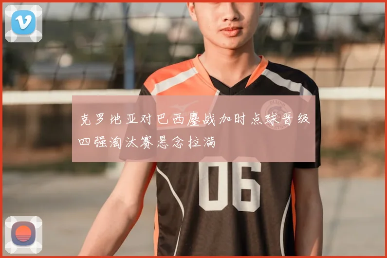克罗地亚对巴西鏖战加时点球晋级四强淘汰赛悬念拉满
