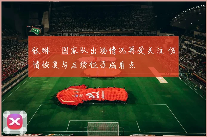 张琳芃国家队出场情况再受关注 伤情恢复与后续征召成看点