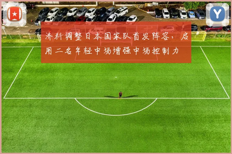 济科调整日本国家队首发阵容，启用二名年轻中场增强中场控制力