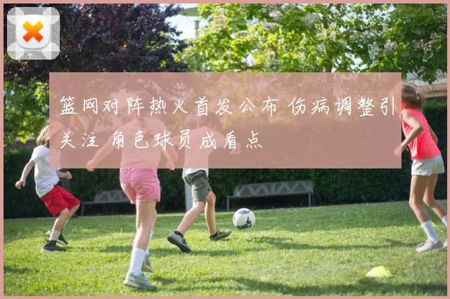 篮网对阵热火首发公布 伤病调整引关注 角色球员成看点