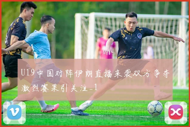 U19中国对阵伊朗直播来袭双方争夺激烈赛果引关注_1