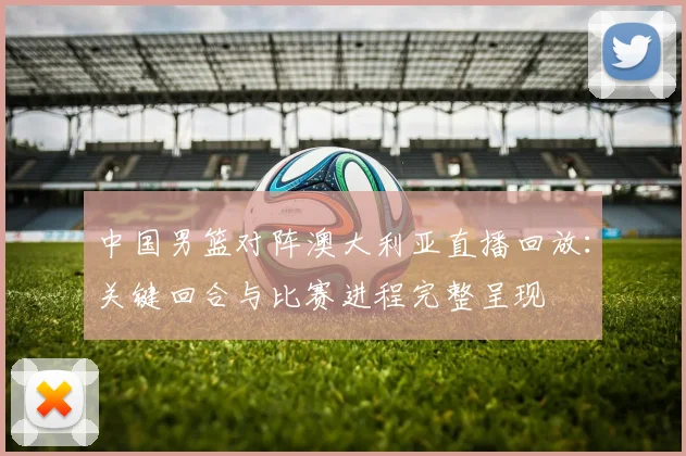 中国男篮对阵澳大利亚直播回放:关键回合与比赛进程完整呈现