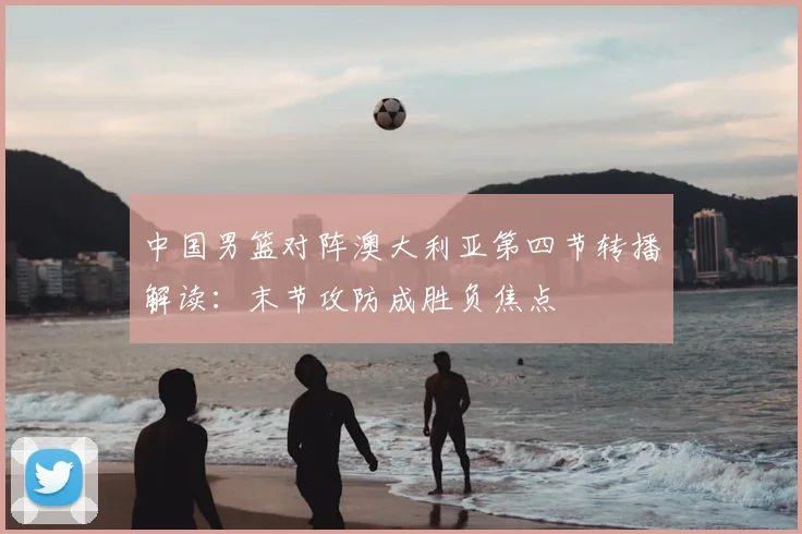 中国男篮对阵澳大利亚第四节转播解读:末节攻防成胜负焦点