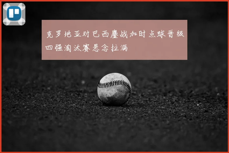 克罗地亚对巴西鏖战加时点球晋级四强淘汰赛悬念拉满