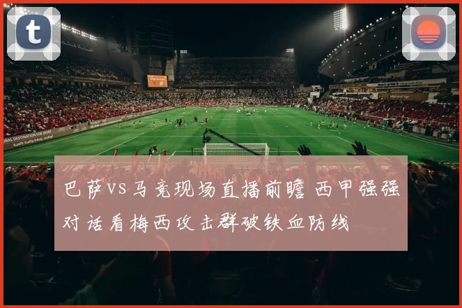 巴萨vs马竞现场直播前瞻 西甲强强对话看梅西攻击群破铁血防线