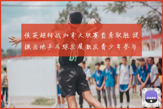 侯英超转战加拿大联赛首秀取胜 提振当地乒乓球发展激发青少年参与