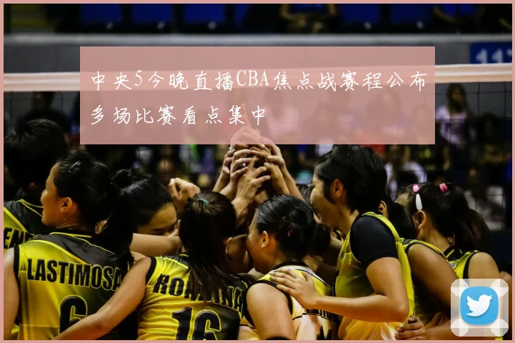 中央5今晚直播CBA焦点战赛程公布多场比赛看点集中