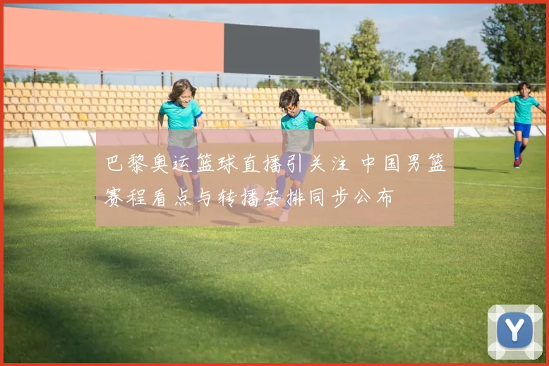 巴黎奥运篮球直播引关注 中国男篮赛程看点与转播安排同步公布
