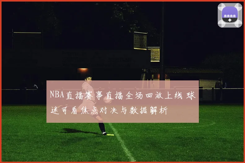 NBA直播赛事直播全场回放上线 球迷可看焦点对决与数据解析