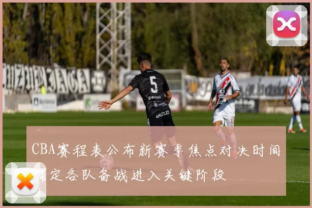 CBA赛程表公布新赛季焦点对决时间确定各队备战进入关键阶段