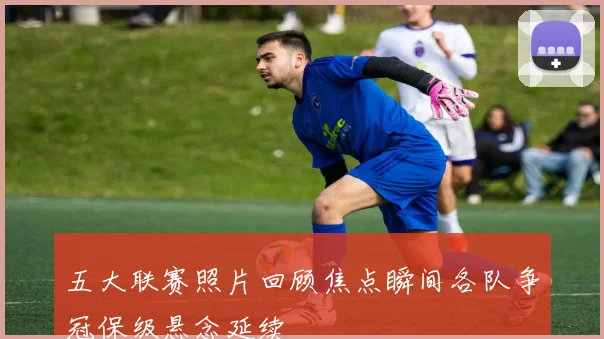 五大联赛照片回顾焦点瞬间各队争冠保级悬念延续