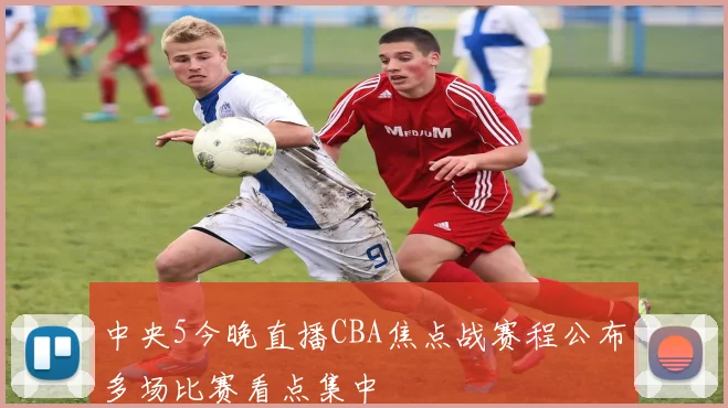 中央5今晚直播CBA焦点战赛程公布多场比赛看点集中