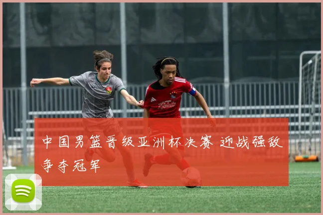 中国男篮晋级亚洲杯决赛 迎战强敌争夺冠军