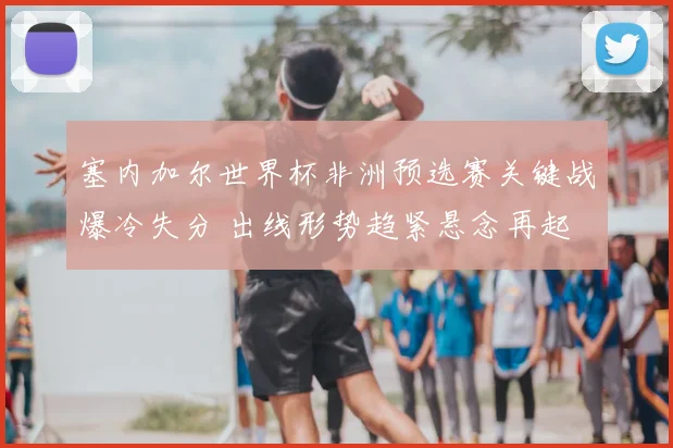 塞内加尔世界杯非洲预选赛关键战爆冷失分 出线形势趋紧悬念再起