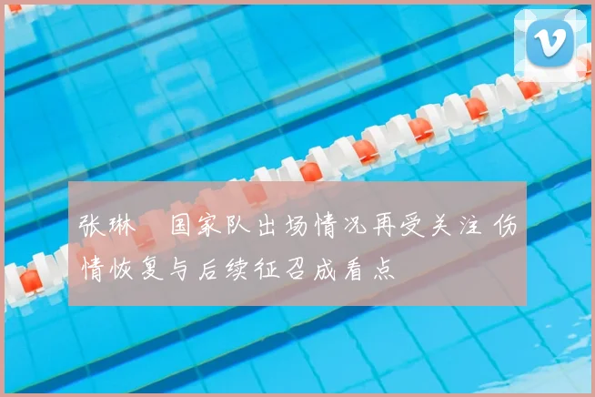 张琳芃国家队出场情况再受关注 伤情恢复与后续征召成看点