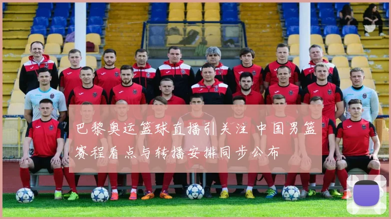巴黎奥运篮球直播引关注 中国男篮赛程看点与转播安排同步公布