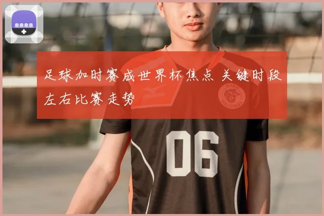 足球加时赛成世界杯焦点 关键时段左右比赛走势