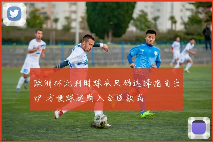 欧洲杯比利时球衣尺码选择指南出炉 方便球迷购入合适款式