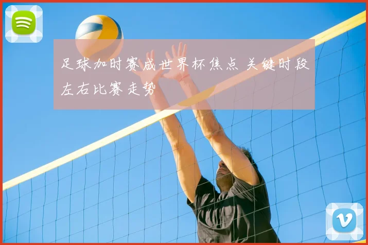 足球加时赛成世界杯焦点 关键时段左右比赛走势
