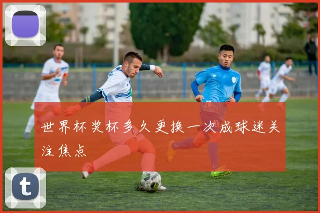 世界杯奖杯多久更换一次成球迷关注焦点